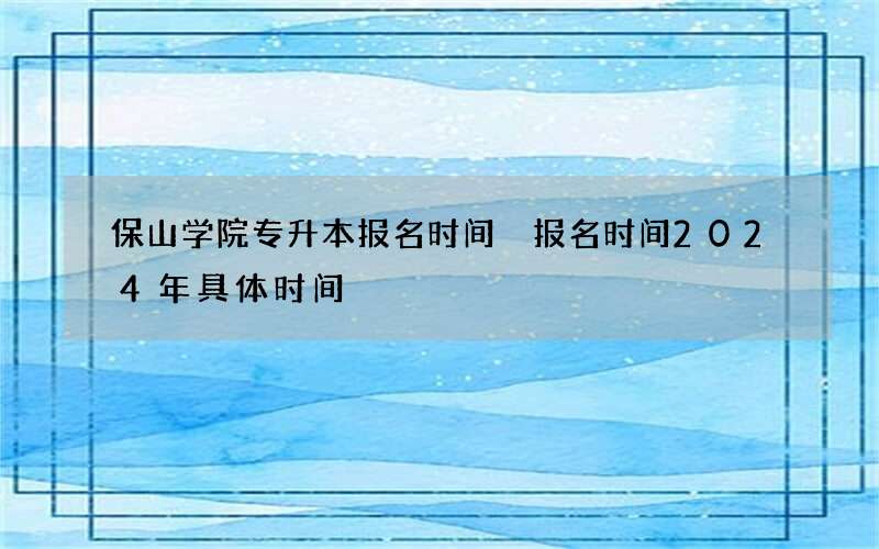 保山学院专升本报名时间 报名时间2024年具体时间